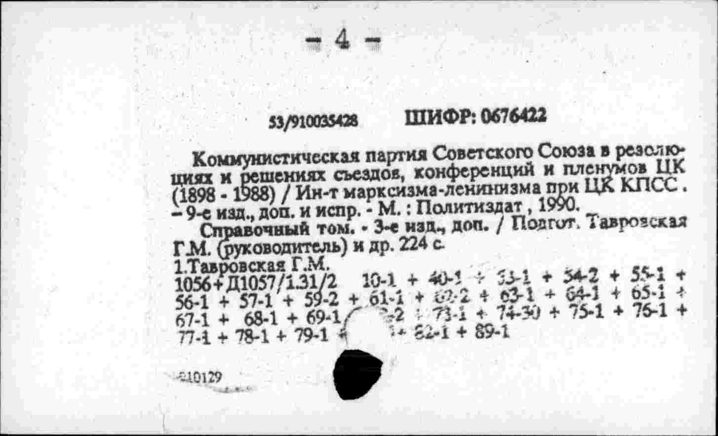 ﻿- 4 -
53/910035428 ШИФР: 0676422
Коммунистическая партия Советского Союза в резолюциях и решениях съездов, конференций и пленумов ЦК (1898 - 1988) / Ин-т марксизма-ленинизма при ЦК КПСС. - 9-е изд., доп. и испр. - М.: Политиздат, 1990.
Справочный том. • 3-е изд, доп. / Поагит. Таврозская Г.М. (руководитель) и др. 224 с
1.Тавровская Г.М.
1056+Д1057/131/2 10-1 + 40-1 > 53-1 * 54-2 + 55-1 т 56-1 + 57-1 + 59-2 + 61-1 + 62-2 4 еЗ-1 + 64-1 + о5-1 + 67-1 + 68-1 + 69-1/' >2 - 73-1 4 74-30 + 75-1 + 76-1 + 77-1 + 78-1 + 79-1 4	'•* £2-1 + 89-1